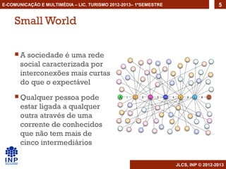 E-COMUNICAÇÃO E MULTIMÉDIA – LIC. TURISMO 2012-2013– 1ºSEMESTRE                     5


    Small World

    A   sociedade é uma rede
       social caracterizada por
       interconexões mais curtas
       do que o expectável
     Qualquer    pessoa pode
       estar ligada a qualquer
       outra através de uma
       corrente de conhecidos
       que não tem mais de
       cinco intermediários

                                                                  JLCS, INP © 2012-2013
 