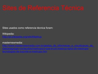 Sites de Referencia Técnica Sites usados como referencia técnica foram:  Wikipedia: http://pt.wikipedia.org/wiki/Mashup masternewmedia: http://www.masternewmedia.com.br/gestao_de_informacao_e_visualizacao_de_dados/agregar-conteudos/mashups/o-que-e-um-mashup-tipos-de-mashups-tecnologias-de-suporte-a-mashups.htm 