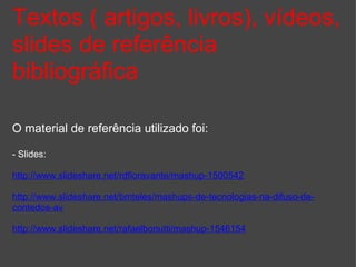 Textos ( artigos, livros), vídeos, slides de referência bibliográfica O material de referência utilizado foi: - Slides: http://www.slideshare.net/rdfioravante/mashup-1500542 http://www.slideshare.net/bmteles/mashups-de-tecnologias-na-difuso-de-contedos-av http://www.slideshare.net/rafaelbonutti/mashup-1546154 