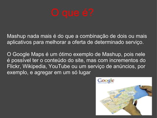 O que é? Mashup nada mais é do que a combinação de dois ou mais aplicativos para melhorar a oferta de determinado serviço.  O Google Maps é um ótimo exemplo de Mashup, pois nele é possível ter o conteúdo do site, mas com incrementos do Flickr, Wikipedia, YouTube ou um serviço de anúncios, por exemplo, e agregar em um só lugar 