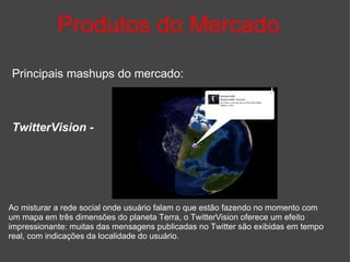Produtos do Mercado Principais mashups do mercado: TwitterVision -   Ao misturar a rede social onde usuário falam o que estão fazendo no momento com um mapa em três dimensões do planeta Terra, o TwitterVision oferece um efeito impressionante: muitas das mensagens publicadas no Twitter são exibidas em tempo real, com indicações da localidade do usuário. 
