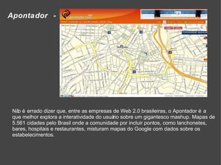 Apontador -  Não é errado dizer que, entre as empresas de Web 2.0 brasileiras, o Apontador é a que melhor explora a interatividade do usuário sobre um gigantesco mashup. Mapas de 5.561 cidades pelo Brasil onde a comunidade por incluir pontos, como lanchonetes, bares, hospitais e restaurantes, misturam mapas do Google com dados sobre os estabelecimentos. 