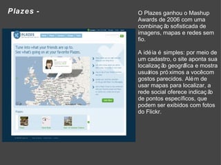 Plazes - O Plazes ganhou o Mashup Awards de 2006 com uma combinação sofisticada de imagens, mapas e redes sem fio.  A idéia é simples: por meio de um cadastro, o site aponta sua localização geográfica e mostra usuários próximos a você com gostos parecidos. Além de usar mapas para localizar, a rede social oferece indicação de pontos específicos, que podem ser exibidos com fotos do Flickr. 