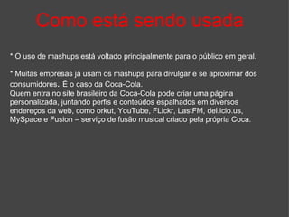 Como está sendo usada * O uso de mashups está voltado principalmente para o público em geral. * Muitas empresas já usam os mashups para divulgar e se aproximar dos consumidores .  É o caso da Coca-Cola. Quem entra no site brasileiro da Coca-Cola pode criar uma página personalizada, juntando perfis e conteúdos espalhados em diversos endereços da web, como orkut, YouTube, FLickr, LastFM, del.icio.us, MySpace e Fusion – serviço de fusão musical criado pela própria Coca.   