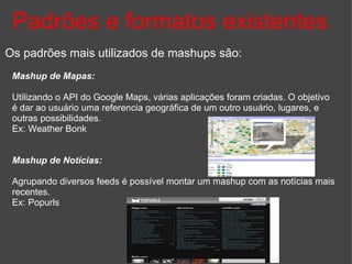 Padrões e formatos existentes Os padrões mais utilizados de mashups são: Mashup de Mapas: Utilizando o API do Google Maps, várias aplicações foram criadas. O objetivo é dar ao usuário uma referencia geográfica de um outro usuário, lugares, e outras possibilidades. Ex: Weather Bonk Mashup de Notícias: Agrupando diversos feeds é possível montar um mashup com as notícias mais recentes. Ex: Popurls 