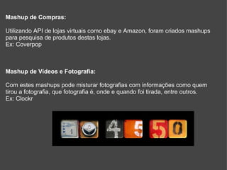 Mashup de Compras: Utilizando API de lojas virtuais como ebay e Amazon, foram criados mashups para pesquisa de produtos destas lojas. Ex: Coverpop Mashup de Vídeos e Fotografia: Com estes mashups pode misturar fotografias com informações como quem tirou a fotografia, que fotografia é, onde e quando foi tirada, entre outros. Ex: Clockr 