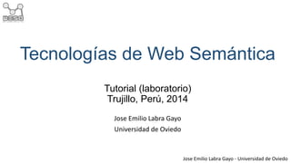 Tecnologías de Web Semántica 
Tutorial (laboratorio) 
Trujillo, Perú, 2014 
Jose Emilio Labra Gayo - Universidad de Oviedo 
Jose Emilio Labra Gayo 
Universidad de Oviedo 
 
