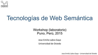Jose Emilio Labra Gayo - Universidad de Oviedo
Tecnologías de Web Semántica
Workshop (laboratorio)
Puno, Perú, 2015
Jose Emilio Labra Gayo
Universidad de Oviedo
 