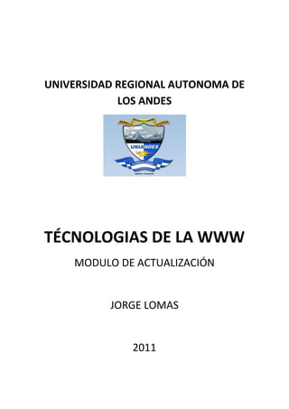 UNIVERSIDAD REGIONAL AUTONOMA DE
            LOS ANDES




TÉCNOLOGIAS DE LA WWW
    MODULO DE ACTUALIZACIÓN


          JORGE LOMAS


              2011
 