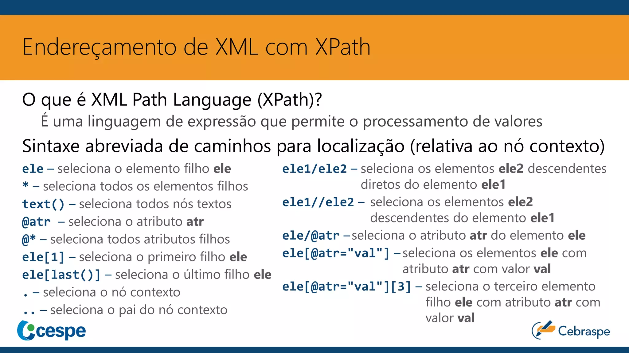 Endereçamento de XML com XPath
ele – seleciona o elemento filho ele
* – seleciona todos os elementos filhos
text() – seleciona todos nós textos
@atr – seleciona o atributo atr
@* – seleciona todos atributos filhos
ele[1] – seleciona o primeiro filho ele
ele[last()] – seleciona o último filho ele
. – seleciona o nó contexto
.. – seleciona o pai do nó contexto
ele1/ele2 – seleciona os elementos ele2 descendentes
diretos do elemento ele1
ele1//ele2 – seleciona os elementos ele2
descendentes do elemento ele1
ele/@atr –seleciona o atributo atr do elemento ele
ele[@atr="val"] – seleciona os elementos ele com
atributo atr com valor val
ele[@atr="val"][3] – seleciona o terceiro elemento
filho ele com atributo atr com
valor val
O que é XML Path Language (XPath)?
É uma linguagem de expressão que permite o processamento de valores
Sintaxe abreviada de caminhos para localização (relativa ao nó contexto)
 