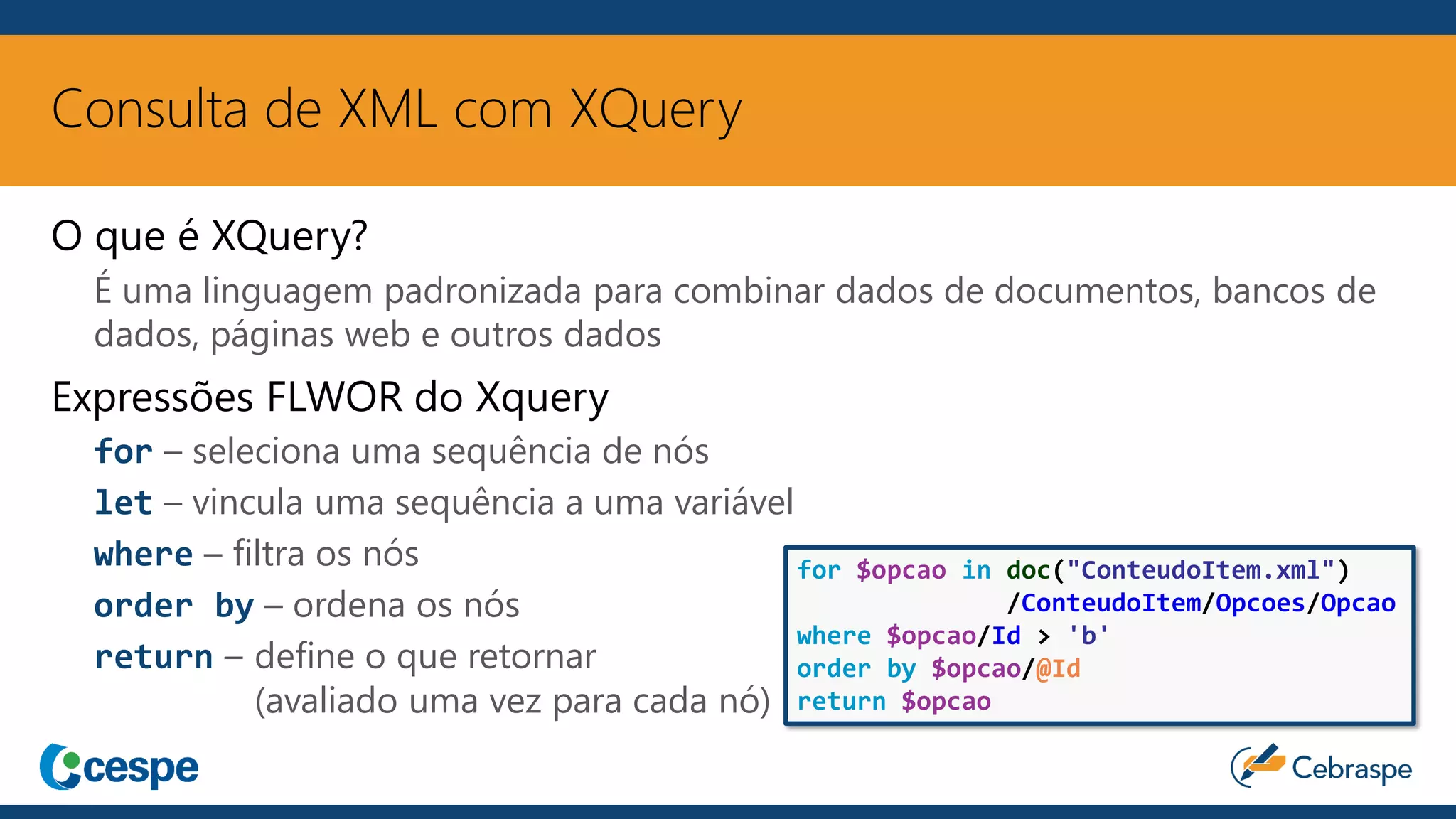 Consulta de XML com XQuery
O que é XQuery?
É uma linguagem padronizada para combinar dados de documentos, bancos de
dados, páginas web e outros dados
Expressões FLWOR do Xquery
for – seleciona uma sequência de nós
let – vincula uma sequência a uma variável
where – filtra os nós
order by – ordena os nós
return – define o que retornar
(avaliado uma vez para cada nó)
for $opcao in doc("ConteudoItem.xml")
/ConteudoItem/Opcoes/Opcao
where $opcao/Id > 'b'
order by $opcao/@Id
return $opcao
 