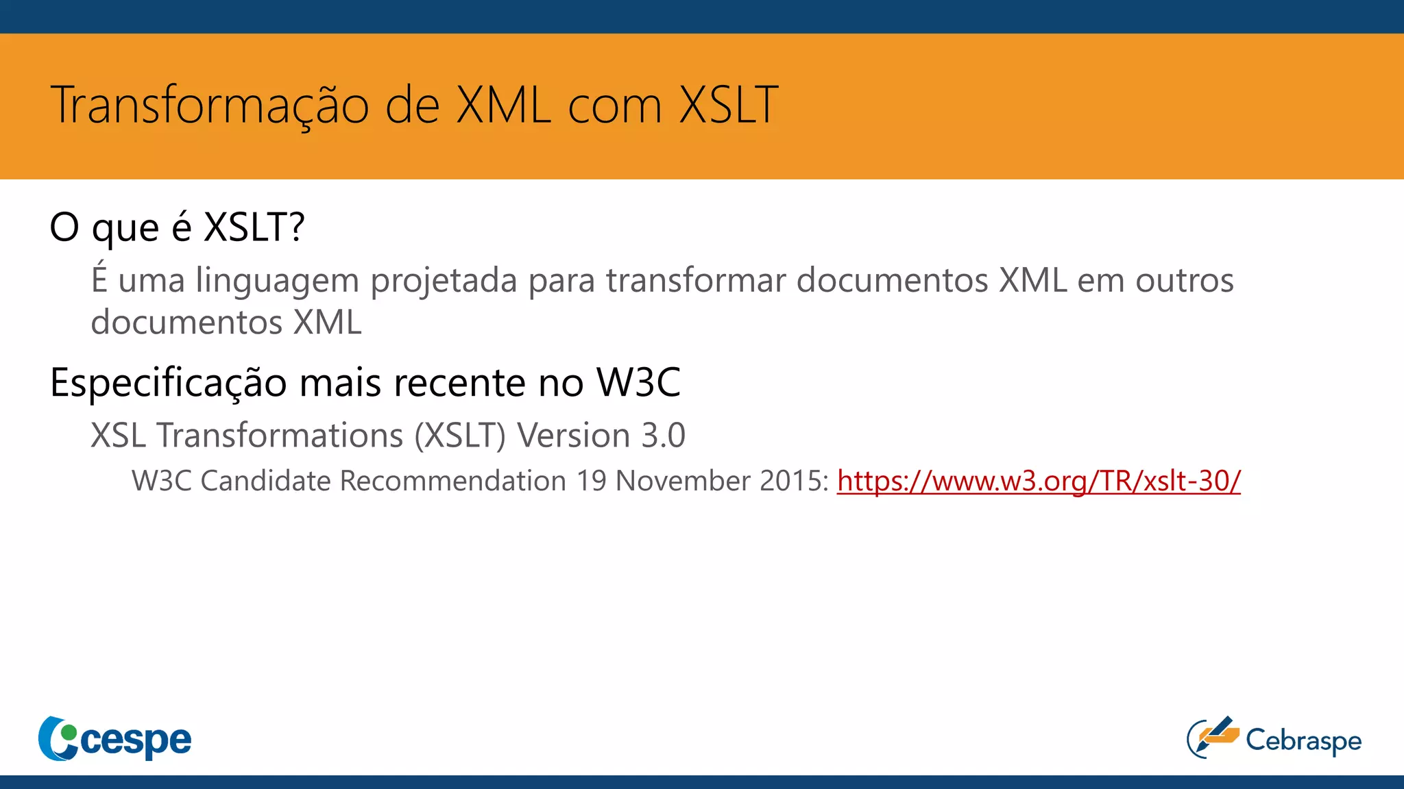 Transformação de XML com XSLT
O que é XSLT?
É uma linguagem projetada para transformar documentos XML em outros
documentos XML
Especificação mais recente no W3C
XSL Transformations (XSLT) Version 3.0
W3C Candidate Recommendation 19 November 2015: https://www.w3.org/TR/xslt-30/
 