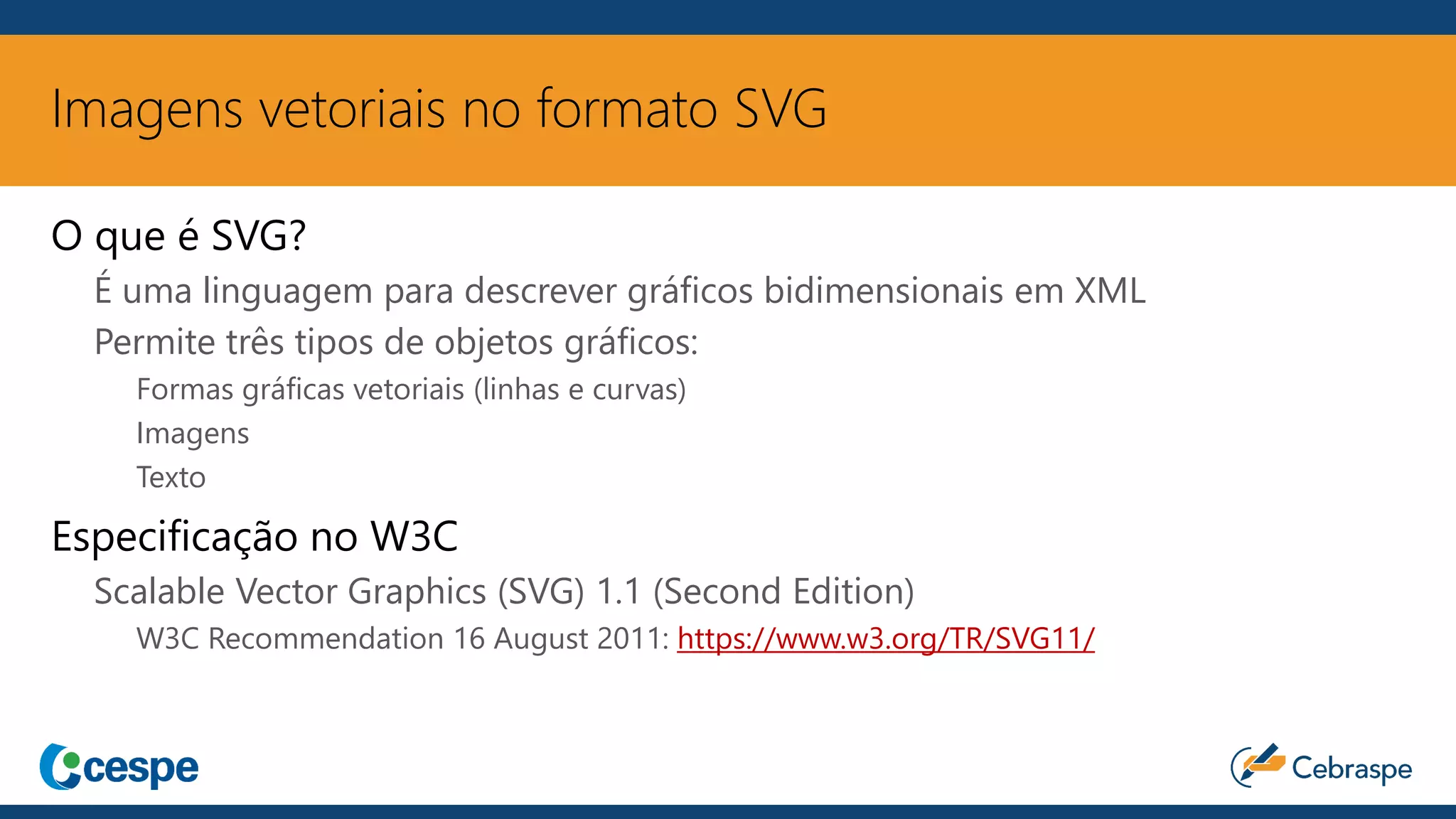 Imagens vetoriais no formato SVG
O que é SVG?
É uma linguagem para descrever gráficos bidimensionais em XML
Permite três tipos de objetos gráficos:
Formas gráficas vetoriais (linhas e curvas)
Imagens
Texto
Especificação no W3C
Scalable Vector Graphics (SVG) 1.1 (Second Edition)
W3C Recommendation 16 August 2011: https://www.w3.org/TR/SVG11/
 