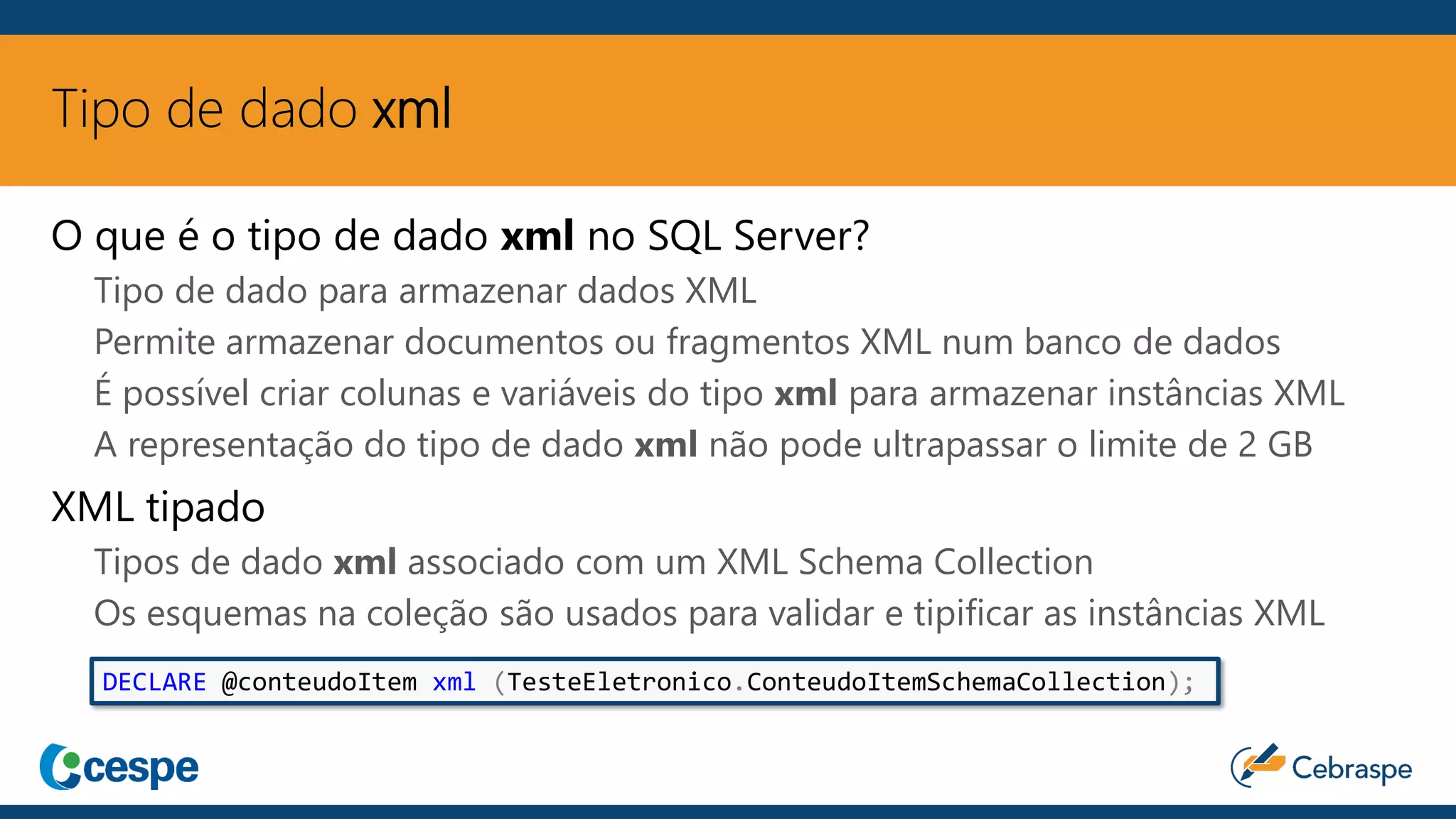 Tipo de dado xml
O que é o tipo de dado xml no SQL Server?
Tipo de dado para armazenar dados XML
Permite armazenar documentos ou fragmentos XML num banco de dados
É possível criar colunas e variáveis do tipo xml para armazenar instâncias XML
A representação do tipo de dado xml não pode ultrapassar o limite de 2 GB
XML tipado
Tipos de dado xml associado com um XML Schema Collection
Os esquemas na coleção são usados para validar e tipificar as instâncias XML
DECLARE @conteudoItem xml (TesteEletronico.ConteudoItemSchemaCollection);
 