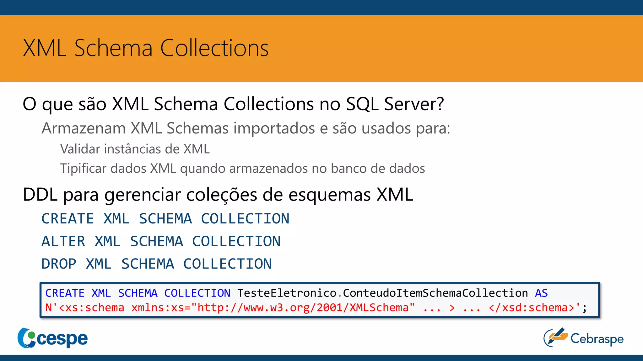 XML Schema Collections
O que são XML Schema Collections no SQL Server?
Armazenam XML Schemas importados e são usados para:
Validar instâncias de XML
Tipificar dados XML quando armazenados no banco de dados
DDL para gerenciar coleções de esquemas XML
CREATE XML SCHEMA COLLECTION
ALTER XML SCHEMA COLLECTION
DROP XML SCHEMA COLLECTION
CREATE XML SCHEMA COLLECTION TesteEletronico.ConteudoItemSchemaCollection AS
N'<xs:schema xmlns:xs="http://www.w3.org/2001/XMLSchema" ... > ... </xsd:schema>';
 