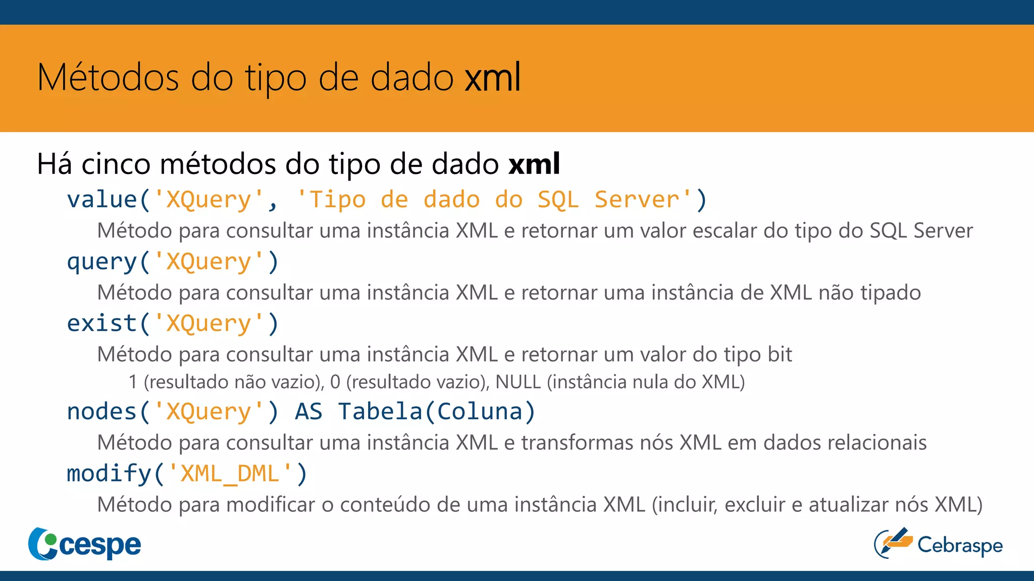 Métodos do tipo de dado xml
Há cinco métodos do tipo de dado xml
value('XQuery', 'Tipo de dado do SQL Server')
Método para consultar uma instância XML e retornar um valor escalar do tipo do SQL Server
query('XQuery')
Método para consultar uma instância XML e retornar uma instância de XML não tipado
exist('XQuery')
Método para consultar uma instância XML e retornar um valor do tipo bit
1 (resultado não vazio), 0 (resultado vazio), NULL (instância nula do XML)
nodes('XQuery') AS Tabela(Coluna)
Método para consultar uma instância XML e transformas nós XML em dados relacionais
modify('XML_DML')
Método para modificar o conteúdo de uma instância XML (incluir, excluir e atualizar nós XML)
 
