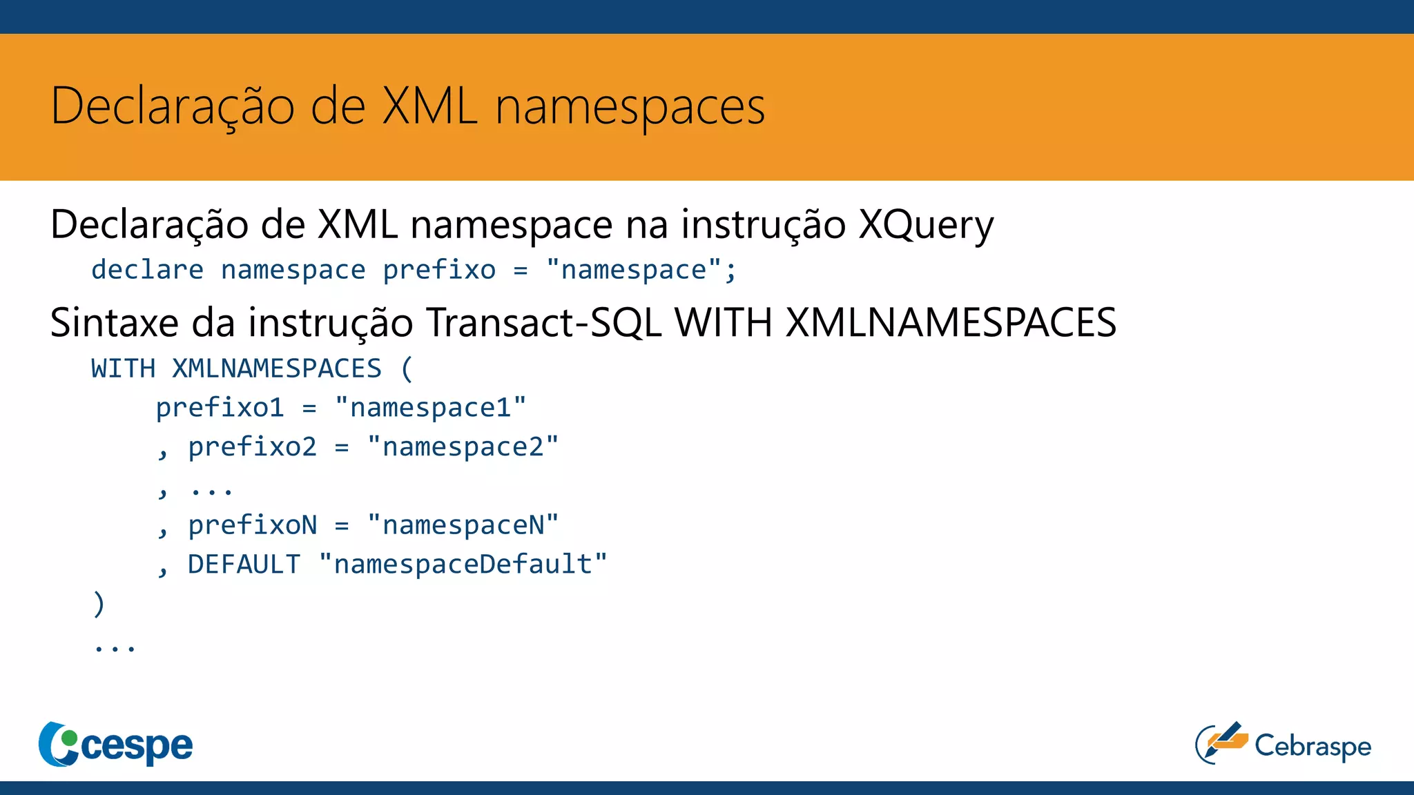 Declaração de XML namespaces
Declaração de XML namespace na instrução XQuery
declare namespace prefixo = "namespace";
Sintaxe da instrução Transact-SQL WITH XMLNAMESPACES
WITH XMLNAMESPACES (
prefixo1 = "namespace1"
, prefixo2 = "namespace2"
, ...
, prefixoN = "namespaceN"
, DEFAULT "namespaceDefault"
)
...
 
