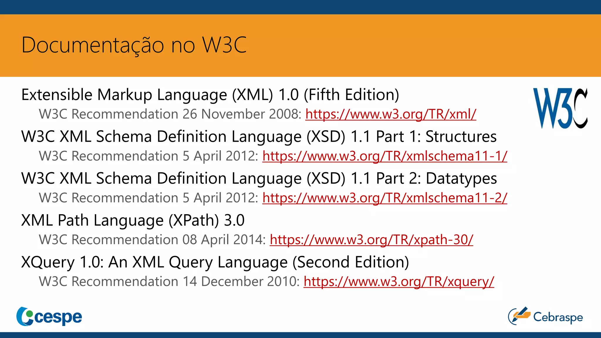Documentação no W3C
Extensible Markup Language (XML) 1.0 (Fifth Edition)
W3C Recommendation 26 November 2008: https://www.w3.org/TR/xml/
W3C XML Schema Definition Language (XSD) 1.1 Part 1: Structures
W3C Recommendation 5 April 2012: https://www.w3.org/TR/xmlschema11-1/
W3C XML Schema Definition Language (XSD) 1.1 Part 2: Datatypes
W3C Recommendation 5 April 2012: https://www.w3.org/TR/xmlschema11-2/
XML Path Language (XPath) 3.0
W3C Recommendation 08 April 2014: https://www.w3.org/TR/xpath-30/
XQuery 1.0: An XML Query Language (Second Edition)
W3C Recommendation 14 December 2010: https://www.w3.org/TR/xquery/
 