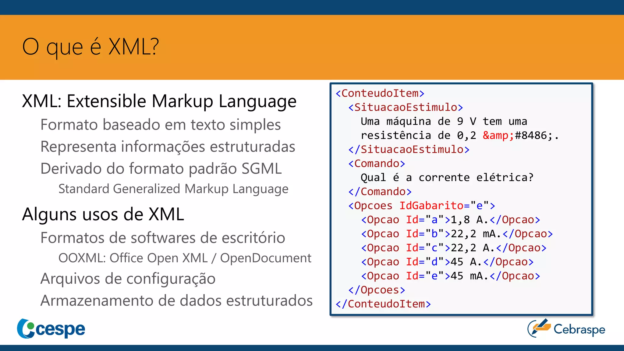 O que é XML?
XML: Extensible Markup Language
Formato baseado em texto simples
Representa informações estruturadas
Derivado do formato padrão SGML
Standard Generalized Markup Language
Alguns usos de XML
Formatos de softwares de escritório
OOXML: Office Open XML / OpenDocument
Arquivos de configuração
Armazenamento de dados estruturados
<ConteudoItem>
<SituacaoEstimulo>
Uma máquina de 9 V tem uma
resistência de 0,2 &amp;#8486;.
</SituacaoEstimulo>
<Comando>
Qual é a corrente elétrica?
</Comando>
<Opcoes IdGabarito="e">
<Opcao Id="a">1,8 A.</Opcao>
<Opcao Id="b">22,2 mA.</Opcao>
<Opcao Id="c">22,2 A.</Opcao>
<Opcao Id="d">45 A.</Opcao>
<Opcao Id="e">45 mA.</Opcao>
</Opcoes>
</ConteudoItem>
 