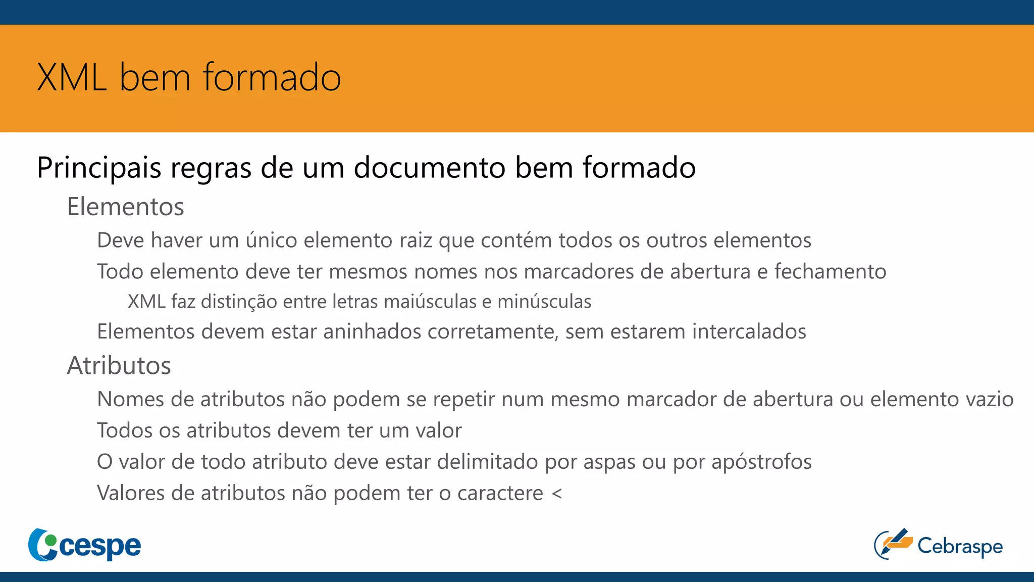 XML bem formado
Principais regras de um documento bem formado
Elementos
Deve haver um único elemento raiz que contém todos os outros elementos
Todo elemento deve ter mesmos nomes nos marcadores de abertura e fechamento
XML faz distinção entre letras maiúsculas e minúsculas
Elementos devem estar aninhados corretamente, sem estarem intercalados
Atributos
Nomes de atributos não podem se repetir num mesmo marcador de abertura ou elemento vazio
Todos os atributos devem ter um valor
O valor de todo atributo deve estar delimitado por aspas ou por apóstrofos
Valores de atributos não podem ter o caractere <
 