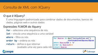 Consulta de XML com XQuery
O que é XQuery?
É uma linguagem padronizada para combinar dados de documentos, bancos de
dados, páginas web e outros dados
Expressões FLWOR do Xquery
for – seleciona uma sequência de nós
let – vincula uma sequência a uma variável
where – filtra os nós
order by – ordena os nós
return – define o que retornar
(avaliado uma vez para cada nó)
for $opcao in doc("ConteudoItem.xml")
/ConteudoItem/Opcoes/Opcao
where $opcao/Id > 'b'
order by $opcao/@Id
return $opcao
 