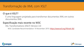 Transformação de XML com XSLT
O que é XSLT?
É uma linguagem projetada para transformar documentos XML em outros
documentos XML
Especificação mais recente no W3C
XSL Transformations (XSLT) Version 3.0
W3C Candidate Recommendation 19 November 2015: https://www.w3.org/TR/xslt-30/
 