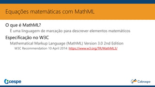 Equações matemáticas com MathML
O que é MathML?
É uma linguagem de marcação para descrever elementos matemáticos
Especificação no W3C
Mathematical Markup Language (MathML) Version 3.0 2nd Edition
W3C Recommendation 10 April 2014: https://www.w3.org/TR/MathML3/
 