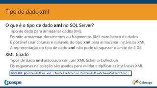 Tipo de dado xml
O que é o tipo de dado xml no SQL Server?
Tipo de dado para armazenar dados XML
Permite armazenar documentos ou fragmentos XML num banco de dados
É possível criar colunas e variáveis do tipo xml para armazenar instâncias XML
A representação do tipo de dado xml não pode ultrapassar o limite de 2 GB
XML tipado
Tipos de dado xml associado com um XML Schema Collection
Os esquemas na coleção são usados para validar e tipificar as instâncias XML
DECLARE @conteudoItem xml (TesteEletronico.ConteudoItemSchemaCollection);
 