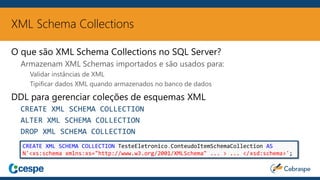 XML Schema Collections
O que são XML Schema Collections no SQL Server?
Armazenam XML Schemas importados e são usados para:
Validar instâncias de XML
Tipificar dados XML quando armazenados no banco de dados
DDL para gerenciar coleções de esquemas XML
CREATE XML SCHEMA COLLECTION
ALTER XML SCHEMA COLLECTION
DROP XML SCHEMA COLLECTION
CREATE XML SCHEMA COLLECTION TesteEletronico.ConteudoItemSchemaCollection AS
N'<xs:schema xmlns:xs="http://www.w3.org/2001/XMLSchema" ... > ... </xsd:schema>';
 