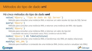 Métodos do tipo de dado xml
Há cinco métodos do tipo de dado xml
value('XQuery', 'Tipo de dado do SQL Server')
Método para consultar uma instância XML e retornar um valor escalar do tipo do SQL Server
query('XQuery')
Método para consultar uma instância XML e retornar uma instância de XML não tipado
exist('XQuery')
Método para consultar uma instância XML e retornar um valor do tipo bit
1 (resultado não vazio), 0 (resultado vazio), NULL (instância nula do XML)
nodes('XQuery') AS Tabela(Coluna)
Método para consultar uma instância XML e transformas nós XML em dados relacionais
modify('XML_DML')
Método para modificar o conteúdo de uma instância XML (incluir, excluir e atualizar nós XML)
 
