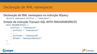 Declaração de XML namespaces
Declaração de XML namespace na instrução XQuery
declare namespace prefixo = "namespace";
Sintaxe da instrução Transact-SQL WITH XMLNAMESPACES
WITH XMLNAMESPACES (
prefixo1 = "namespace1"
, prefixo2 = "namespace2"
, ...
, prefixoN = "namespaceN"
, DEFAULT "namespaceDefault"
)
...
 