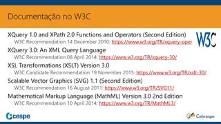 Documentação no W3C
XQuery 1.0 and XPath 2.0 Functions and Operators (Second Edition)
W3C Recommendation 14 December 2010: https://www.w3.org/TR/xquery-operators/
XQuery 3.0: An XML Query Language
W3C Recommendation 08 April 2014: https://www.w3.org/TR/xquery-30/
XSL Transformations (XSLT) Version 3.0
W3C Candidate Recommendation 19 November 2015: https://www.w3.org/TR/xslt-30/
Scalable Vector Graphics (SVG) 1.1 (Second Edition)
W3C Recommendation 16 August 2011: https://www.w3.org/TR/SVG11/
Mathematical Markup Language (MathML) Version 3.0 2nd Edition
W3C Recommendation 10 April 2014: https://www.w3.org/TR/MathML3/
 