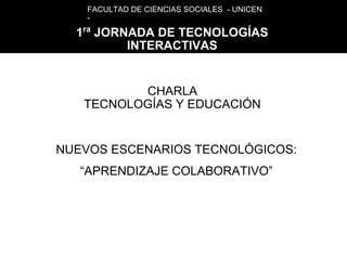 FACULTAD DE CIENCIAS SOCIALES - UNICEN
    -
   ra
  1 JORNADA DE TECNOLOGÍAS
        INTERACTIVAS


          CHARLA
   TECNOLOGÍAS Y EDUCACIÓN


NUEVOS ESCENARIOS TECNOLÓGICOS:
   “APRENDIZAJE COLABORATIVO”
 