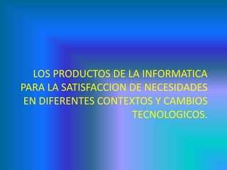 LOS PRODUCTOS DE LA INFORMATICA
PARA LA SATISFACCION DE NECESIDADES
EN DIFERENTES CONTEXTOS Y CAMBIOS
TECNOLOGICOS.
 