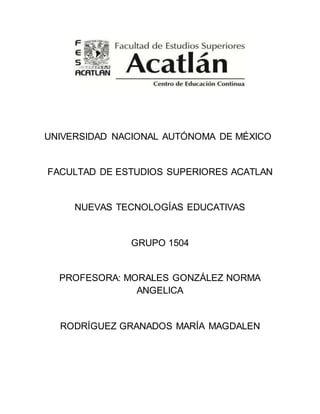 UNIVERSIDAD NACIONAL AUTÓNOMA DE MÉXICO 
FACULTAD DE ESTUDIOS SUPERIORES ACATLAN 
NUEVAS TECNOLOGÍAS EDUCATIVAS 
GRUPO 1504 
PROFESORA: MORALES GONZÁLEZ NORMA 
ANGELICA 
RODRÍGUEZ GRANADOS MARÍA MAGDALEN 
 
