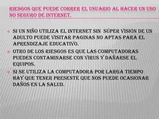 RIESGOS QUE PUEDE CORRER EL USUARIO AL HACER UN USO
NO SEGURO DE INTERNET.






Si un niño utiliza el internet sin súper visión de un
adulto puede visitar paginas no aptas para el
aprendizaje educativo.
Otro de los riesgos es que las computadoras
pueden contaminarse con virus y dañarse el
equipos.
Si se utiliza la computadora por larga tiempo
hay que tener presente que nos puede ocasionar
daños en la salud.

 