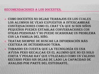 RECOMENDACIONES A LOS DOCENTES.





Como docentes no dejar trabajos en los cuales
los alumnos se vean expuestos a intercambiar
conversaciones como el chat ya que si son niños
pequeños pueden entablar conversaciones con
otras personas y no puede ocasionar un problema
con la familia del niño.
Tratar siempre de buscar la información más
certera de determinado tema.
Tomando en cuenta que la tecnología es una
ayuda pero recalcar en el alumno que no es solo
corta y pegar hay que utilizarlo como un valioso
recurso pero sin dejar de lado la capacidad de
analisis por parte del estudiante.

 