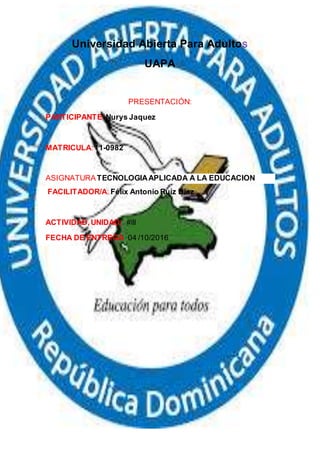 Universidad Abierta Para Adultos
UAPA
PRESENTACIÓN:
PARTICIPANTE:Nurys Jaquez
MATRICULA:11-0982
ASIGNATURATECNOLOGIAAPLICADA A LA EDUCACION
FACILITADOR/A: Félix Antonio Ruíz Díaz
ACTIVIDAD, UNIDAD: #lll
FECHA DE ENTREGA: 04 /10/2016
 