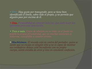 • Uno. Hay gusto por transgredir, pero se tiene bien
identificado el límite, sobre todo el propio, y no permite que
alguien pase por encima de él.

• Dos. Personalidad de carácter indeciso, que suele tener dos
opiniones para una apreciación.

• Tres o más. Etapa de rebelión en su vida; en el fondo no
acepta la propia personalidad, que en muchas ocasiones es
temerosa, susceptible a cometer errores.

• Muchísimos. El mundo está en contra del portador, quien se
siente que no encaja en ningún sitio y no es capaz de mostrar
sus verdaderos deseos; está inconforme con su propio
cuerpo, siente envidia de otros y vive en constante confusión.
 