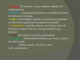 • Dragón. De carácter recio y cambios radicales de
temperamento.
• Estrella. Aceptación del destino; necesidad de puntos
de referencia o de guía.
• Gato. Sensualidad, instinto y suavidad encuadrados
en libertad y orgullo por la propia personalidad.
• Golondrina. Espíritu viajero, con intenso deseo de
libertad y espacios abiertos, aunque también muy
familiar.
• Luna. Discreción, intuición y feminidad.
• Mariposa. Personalidad atractiva que busca el placer
de vivir la vida.
• Nudo. Alianza, pacto, vínculo y, sobre
todo, compromiso
 
