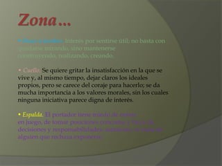 Zona…
• Brazo u hombro. Interés por sentirse útil; no basta con
quedarse mirando, sino mantenerse
construyendo, realizando, creando.

• Cuello. Se quiere gritar la insatisfacción en la que se
vive y, al mismo tiempo, dejar claros los ideales
propios, pero se carece del coraje para hacerlo; se da
mucha importancia a los valores morales, sin los cuales
ninguna iniciativa parece digna de interés.

• Espalda. El portador tiene miedo de entrar
en juego, de tomar posiciones concretas y huye de
decisiones y responsabilidades; asimismo, se trata de
alguien que rechaza exponerse.
 