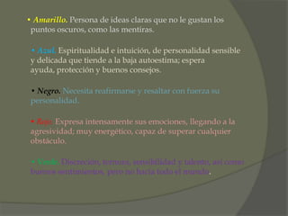 • Amarillo. Persona de ideas claras que no le gustan los
 puntos oscuros, como las mentiras.

 • Azul. Espiritualidad e intuición, de personalidad sensible
 y delicada que tiende a la baja autoestima; espera
 ayuda, protección y buenos consejos.

 • Negro. Necesita reafirmarse y resaltar con fuerza su
 personalidad.

 • Rojo. Expresa intensamente sus emociones, llegando a la
 agresividad; muy energético, capaz de superar cualquier
 obstáculo.

 • Verde. Discreción, ternura, sensibilidad y talento, así como
 buenos sentimientos, pero no hacia todo el mundo.
 