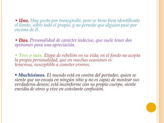 • Uno. Hay gusto por transgredir, pero se tiene bien identificado
el límite, sobre todo el propio, y no permite que alguien pase por
encima de él.

• Dos. Personalidad de carácter indeciso, que suele tener dos
opiniones para una apreciación.

• Tres o más. Etapa de rebelión en su vida; en el fondo no acepta
la propia personalidad, que en muchas ocasiones es
temerosa, susceptible a cometer errores.

• Muchísimos. El mundo está en contra del portador, quien se
siente que no encaja en ningún sitio y no es capaz de mostrar sus
verdaderos deseos; está inconforme con su propio cuerpo, siente
envidia de otros y vive en constante confusión.
 