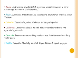 • Ancla. Instrumento de estabilidad, seguridad y tradición; quien lo porta
busca un punto sobre el cual asentarse.

• Ángel. Necesidad de protección, de trascender y de entrar en contacto con el
Universo.

• Caballo. Desenvuelto, veloz, dinámico, exitoso y simpático.

• Calavera. La victoria sobre la muerte, a la que desafía y enfrenta con
seguridad y paciencia.

• Corazón. Persona comprometida y pasional, con interés concreto en dar y
recibir amor.

• Delfín. Devoción, libertad y amistad, disponibilidad de ayuda y apoyo.
 
