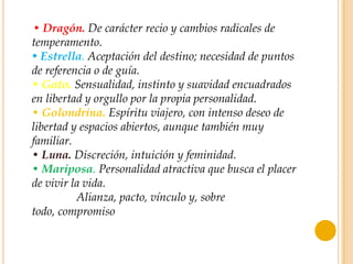• Dragón. De carácter recio y cambios radicales de
temperamento.
• Estrella. Aceptación del destino; necesidad de puntos
de referencia o de guía.
• Gato. Sensualidad, instinto y suavidad encuadrados
en libertad y orgullo por la propia personalidad.
• Golondrina. Espíritu viajero, con intenso deseo de
libertad y espacios abiertos, aunque también muy
familiar.
• Luna. Discreción, intuición y feminidad.
• Mariposa. Personalidad atractiva que busca el placer
de vivir la vida.
• Nudo. Alianza, pacto, vínculo y, sobre
todo, compromiso
 