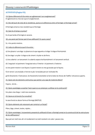 Disseny i consrucció D’habitatges

ACTIVITATS (Pagina 93)

14. Quina diferencia hi ha entre un aglomerant i un conglomerant?
El aglomerant es mes dur que el conglomerant.

15. Des del punt de vista de la resistència, quina es la diferencia entre el formigó i el formigó armat?

El formigó armat es mes resistént que el formigó.

16. Què és el temps ce presa?

Es el que tarda el formigó en secarse.

18. una paret pot formar part d’una edificació? En quins casos?

Si, n les parets mestres.

19. Indica la diferencia que hi ha entre :

a) Una jàssera i una biga: La jàssera es la que aguanta a la biga i la biga el horitzontal.

b) Una biga i un pilar: la biga es de ciment i el pilar es de ferro.

c) Una coberta i un tancament: la coberta separa horitzontalment i el tancament vertical.

d) L’enguixat i el paviment: l’enguixat esta a l’interior i el paviment a l’exterior.

e) Una paret mestre ii una façana: la paret mestre es mes gruixuda que la façana.

f) Un terrat i una teulada: el terrat es pla i la teulada pot ser inclinada 5%.

g) Els fonaments i l’estructura: els fonaments transmeten al terra totes les forces de l’edifisi i etructura suporta.

21. Quins són els elements contructius que porten una capa de material aïllant?

Façana , terrat...

22. Quins avantatges va portar l’acer quan es va començar a utilitzar en la contrucció?

Fer pilars mes llargs i molt mes resistents.

23. Quina es la funció d’un encofrat?

la seva funció es donar forma al formigó (MOTLlE)

24. Quins elements són necessaris per construir un forjat?

Pilars, biga, ciment, teules, rajoles...

25. Quins avantatges i incovenients presenta la utilització d’acer o formigó armat en la construcció de les estructures
de les edificacions?

Que pot ser molt mes alt i el incobenient no molt resistent a la calor i pesara mes.



Maristes Rubí                                                                                                    Página 13
 