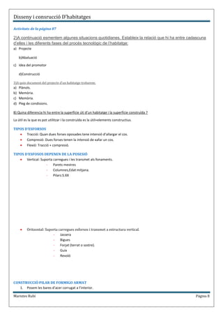 Disseny i consrucció D’habitatges

Activitats de la página 87

2)A continuació esmentem algunes situacions quotidianes. Estableix la relació que hi ha entre cadascuna
d’elles i les diferents fases del procés tecnològic de l’habitatge:
a) Projecte

     b)Abaluació

c) Idea del promotor

     d)Construcció

3)A quin document del projecte d’un habitatge trobarem:
a)   Plànols.
b)   Memòria.
c)   Memòria.
d)   Pleg de condisions.

8) Quina diferencia hi ha entre la superfície úti d’un habitatge i la superfície construïda ?

La útil es la que es pot utilitzar i la construïda es la útil+elements constructius.

TIPOS D’ESFORSOS
       Tracció: Quan dues forses oposades tene intensió d’allargar el cos.
       Compresió: Dues forses tenen la intensió de xafar un cos.
       Flexió: Tracció + compresió.

TIPOS D’ESFOSOS DEPENEN DE LA POSESIÓ
       Vertical: Suporta carregues i les transmet als fonaments.
                    -    Parets mestres
                    -    Columnes,Edat mitjana.
                    -    Pilars:S.XX




          Oritzontal: Suporta carregues esforsos i transmet a estructura vertical.
                          -    Jassera
                          -    Bigues
                          -    Forjat (terrat o sostre).
                          -    Guix
                          -    Revoló




CONSTRUCCIÓ PILAR DE FORMIGO ARMAT
   1. Posem les bares d’acer corrugat a l’interior.

Maristes Rubí                                                                                    Página 8
 