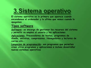 El sistema operativo es lo primero que aparece cuando
encendemos el ordenador y lo ultimo que vemos cuando lo
apagamos
Tipos software
Software: se encarga de gestionar los recursos del sistema
y permitir su empleo al usuario y las aplicaciones
Aplicaciones. Procesadores de textos, programas de
diseño, antivirus, compresores. Navegadores y lectores de
correo etc…
Lenguajes de programación: son programas que permiten
crear otros programas y aplicaciones e incluso desarrollar
nuevos sistemas operativos
 