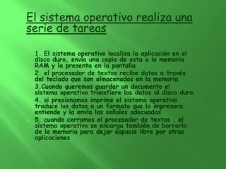 El sistema operativo realiza una
serie de tareas

1.   1. El sistema operativo localiza la aplicación en el
     disco duro, envía una copia de esta a la memoria
     RAM y la presenta en la pantalla
2.   2. el procesador de textos recibe datos a través
     del teclado que son almacenados en la memoria
3.   3.Cuando queremos guardar un documento el
     sistema operativo transfiere los datos al disco duro
4.   4. si presionamos imprime el sistema operativo
     traduce los datos a un formato que la impresora
     entiende y la envía las señales adecuadas
5.   5. cuando cerramos el procesador de textos , el
     sistema operativo se encarga también de borrarlo
     de la memoria para dejar espacio libre por otras
     aplicaciones
 