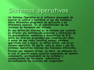 Un Sistema Operativo es el software encargado de
ejercer el control y coordinar el uso del hardware
entre diferentes programas de aplicación y los
diferentes usuarios. Es un administrador de los
recursos de hardware del sistema.
En una definición informal es un sistema que consiste
en ofrecer una distribución ordenada y controlada de
los procesadores, memorias y dispositivos de E/S
entre los diversos programas que compiten por ellos.
A pesar de que todos nosotros usamos sistemas
operativos casi a diario, es difícil definir qué es un
sistema operativo. En parte, esto se debe a que los
sistemas operativos realizan dos funciones diferentes.
Proveer una máquina virtual, es decir, un ambiente en
el cual el usuario pueda ejecutar programas de manera
conveniente, protegiéndolo de los detalles y
complejidades del hardware. Administrar
eficientemente los recursos del computador.
 